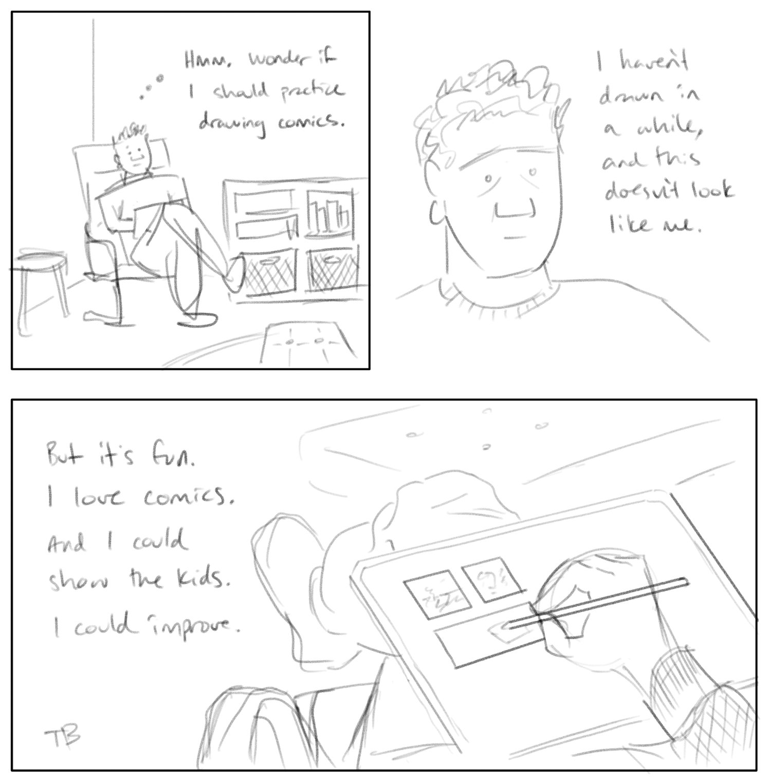 Three-panel comic in a sketchy pencil style. | Tim sits in a chair in his living room, legs crossed, iPad on lap. He thinks, “Hmm. Wonder if I shold practice drawing comics.” | Next a closeup of Tim's head. He thinks, “I haven’t drawn in a while, and this doesn’t look like me.” | Then a wide panel, first-person perspective showing Tim’s hand drawing this very comic on the iPad, with the iPad resting on his leg. He thinks, “But it’s fun. I love comics. And I could show the kids. I could improve.”